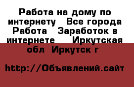 Работа на дому по интернету - Все города Работа » Заработок в интернете   . Иркутская обл.,Иркутск г.